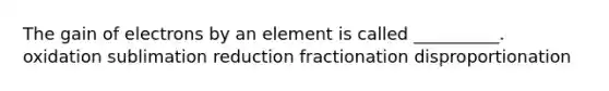 The gain of electrons by an element is called __________. oxidation sublimation reduction fractionation disproportionation