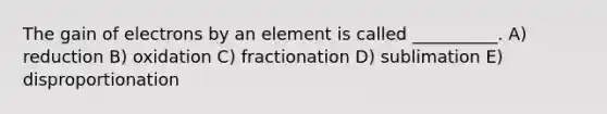 The gain of electrons by an element is called __________. A) reduction B) oxidation C) fractionation D) sublimation E) disproportionation