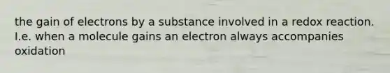 the gain of electrons by a substance involved in a redox reaction. I.e. when a molecule gains an electron always accompanies oxidation