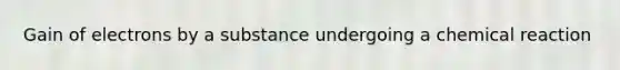 Gain of electrons by a substance undergoing a chemical reaction