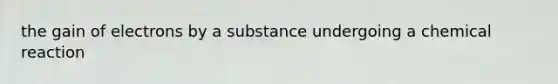 the gain of electrons by a substance undergoing a chemical reaction