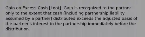 Gain on Excess Cash [Loot]. Gain is recognized to the partner only to the extent that cash [including partnership liability assumed by a partner] distributed exceeds the adjusted basis of the partner's interest in the partnership immediately before the distribution.