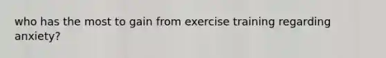 who has the most to gain from exercise training regarding anxiety?