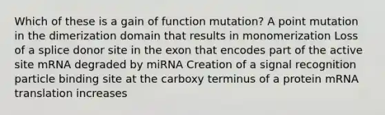 Which of these is a gain of function mutation? A point mutation in the dimerization domain that results in monomerization Loss of a splice donor site in the exon that encodes part of the active site mRNA degraded by miRNA Creation of a signal recognition particle binding site at the carboxy terminus of a protein mRNA translation increases