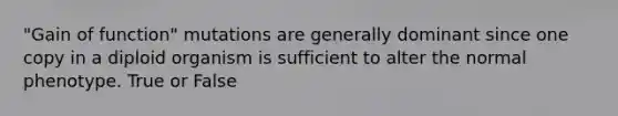 "Gain of function" mutations are generally dominant since one copy in a diploid organism is sufficient to alter the normal phenotype. True or False