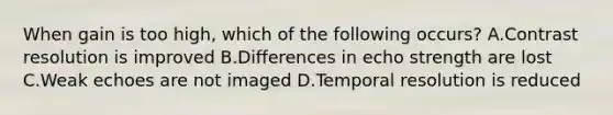 When gain is too high, which of the following occurs? A.Contrast resolution is improved B.Differences in echo strength are lost C.Weak echoes are not imaged D.Temporal resolution is reduced