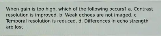 When gain is too high, which of the following occurs? a. Contrast resolution is improved. b. Weak echoes are not imaged. c. Temporal resolution is reduced. d. Differences in echo strength are lost