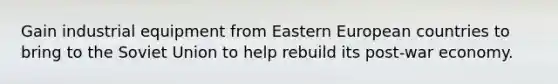 Gain industrial equipment from Eastern European countries to bring to the Soviet Union to help rebuild its post-war economy.