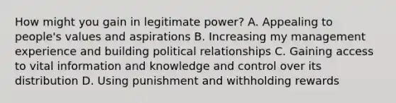 How might you gain in legitimate power? A. Appealing to people's values and aspirations B. Increasing my management experience and building political relationships C. Gaining access to vital information and knowledge and control over its distribution D. Using punishment and withholding rewards