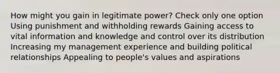 How might you gain in legitimate power? Check only one option Using punishment and withholding rewards Gaining access to vital information and knowledge and control over its distribution Increasing my management experience and building political relationships Appealing to people's values and aspirations