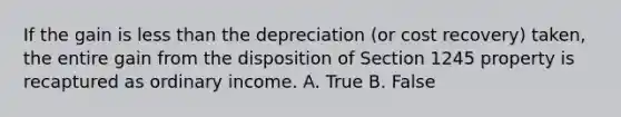 If the gain is less than the depreciation (or cost recovery) taken, the entire gain from the disposition of Section 1245 property is recaptured as ordinary income. A. True B. False