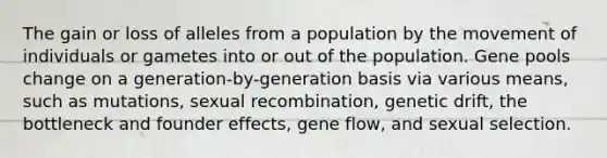 The gain or loss of alleles from a population by the movement of individuals or gametes into or out of the population. Gene pools change on a generation-by-generation basis via various means, such as mutations, sexual recombination, genetic drift, the bottleneck and founder effects, gene flow, and sexual selection.