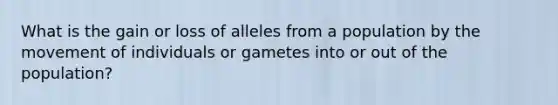 What is the gain or loss of alleles from a population by the movement of individuals or gametes into or out of the population?