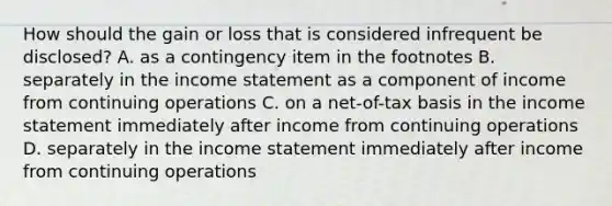 How should the gain or loss that is considered infrequent be disclosed? A. as a contingency item in the footnotes B. separately in the <a href='https://www.questionai.com/knowledge/kCPMsnOwdm-income-statement' class='anchor-knowledge'>income statement</a> as a component of income from continuing operations C. on a net-of-tax basis in the income statement immediately after income from continuing operations D. separately in the income statement immediately after income from continuing operations