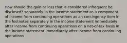 How should the gain or loss that is considered infrequent be disclosed? separately in the income statement as a component of income from continuing operations as an contingency item in the footnotes separately in the income statement immediately after income from continuing operations on a net-of-tax basis in the income statement immediately after income from continuing operations