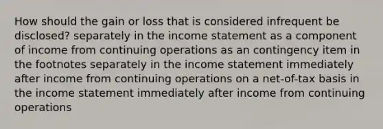 How should the gain or loss that is considered infrequent be disclosed? separately in the income statement as a component of income from continuing operations as an contingency item in the footnotes separately in the income statement immediately after income from continuing operations on a net-of-tax basis in the income statement immediately after income from continuing operations