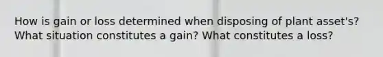 How is gain or loss determined when disposing of plant asset's? What situation constitutes a gain? What constitutes a loss?