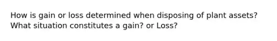 How is gain or loss determined when disposing of plant assets? What situation constitutes a gain? or Loss?