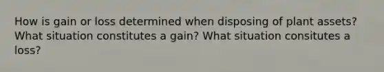 How is gain or loss determined when disposing of plant assets? What situation constitutes a gain? What situation consitutes a loss?