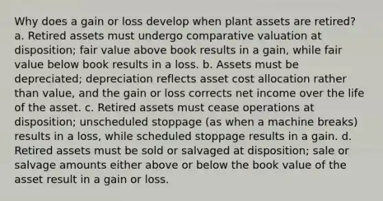 Why does a gain or loss develop when plant assets are retired? a. Retired assets must undergo comparative valuation at disposition; fair value above book results in a gain, while fair value below book results in a loss. b. Assets must be depreciated; depreciation reflects asset cost allocation rather than value, and the gain or loss corrects net income over the life of the asset. c. Retired assets must cease operations at disposition; unscheduled stoppage (as when a machine breaks) results in a loss, while scheduled stoppage results in a gain. d. Retired assets must be sold or salvaged at disposition; sale or salvage amounts either above or below the book value of the asset result in a gain or loss.