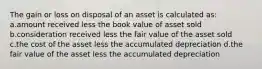 The gain or loss on disposal of an asset is calculated as: a.amount received less the book value of asset sold b.consideration received less the fair value of the asset sold c.the cost of the asset less the accumulated depreciation d.the fair value of the asset less the accumulated depreciation