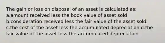 The gain or loss on disposal of an asset is calculated as: a.amount received less the book value of asset sold b.consideration received less the fair value of the asset sold c.the cost of the asset less the accumulated depreciation d.the fair value of the asset less the accumulated depreciation