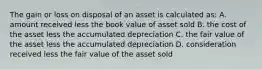 The gain or loss on disposal of an asset is calculated as: A. amount received less the book value of asset sold B. the cost of the asset less the accumulated depreciation C. the fair value of the asset less the accumulated depreciation D. consideration received less the fair value of the asset sold