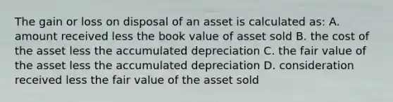 The gain or loss on disposal of an asset is calculated as: A. amount received less the book value of asset sold B. the cost of the asset less the accumulated depreciation C. the fair value of the asset less the accumulated depreciation D. consideration received less the fair value of the asset sold