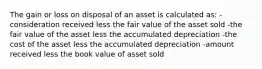 The gain or loss on disposal of an asset is calculated as: -consideration received less the fair value of the asset sold -the fair value of the asset less the accumulated depreciation -the cost of the asset less the accumulated depreciation -amount received less the book value of asset sold