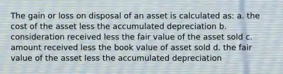 The gain or loss on disposal of an asset is calculated as: a. the cost of the asset less the accumulated depreciation b. consideration received less the fair value of the asset sold c. amount received less the book value of asset sold d. the fair value of the asset less the accumulated depreciation