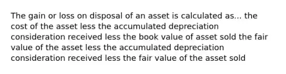 The gain or loss on disposal of an asset is calculated as... the cost of the asset less the accumulated depreciation consideration received less the book value of asset sold the fair value of the asset less the accumulated depreciation consideration received less the fair value of the asset sold