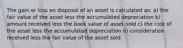 The gain or loss on disposal of an asset is calculated as: a) the fair value of the asset less the accumulated depreciation b) amount received less the book value of asset sold c) the cost of the asset less the accumulated depreciation d) consideration received less the fair value of the asset sold