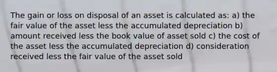 The gain or loss on disposal of an asset is calculated as: a) the fair value of the asset less the accumulated depreciation b) amount received less the book value of asset sold c) the cost of the asset less the accumulated depreciation d) consideration received less the fair value of the asset sold