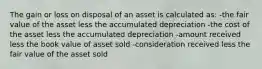 The gain or loss on disposal of an asset is calculated as: -the fair value of the asset less the accumulated depreciation -the cost of the asset less the accumulated depreciation -amount received less the book value of asset sold -consideration received less the fair value of the asset sold