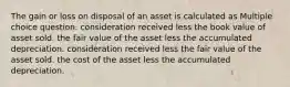 The gain or loss on disposal of an asset is calculated as Multiple choice question. consideration received less the book value of asset sold. the fair value of the asset less the accumulated depreciation. consideration received less the fair value of the asset sold. the cost of the asset less the accumulated depreciation.