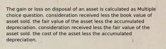 The gain or loss on disposal of an asset is calculated as Multiple choice question. consideration received less the book value of asset sold. the fair value of the asset less the accumulated depreciation. consideration received less the fair value of the asset sold. the cost of the asset less the accumulated depreciation.