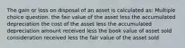 The gain or loss on disposal of an asset is calculated as: Multiple choice question. the fair value of the asset less the accumulated depreciation the cost of the asset less the accumulated depreciation amount received less the book value of asset sold consideration received less the fair value of the asset sold