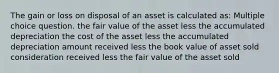 The gain or loss on disposal of an asset is calculated as: Multiple choice question. the fair value of the asset less the accumulated depreciation the cost of the asset less the accumulated depreciation amount received less the book value of asset sold consideration received less the fair value of the asset sold