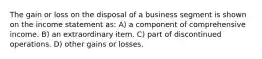 The gain or loss on the disposal of a business segment is shown on the income statement as: A) a component of comprehensive income. B) an extraordinary item. C) part of discontinued operations. D) other gains or losses.