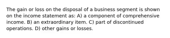 The gain or loss on the disposal of a business segment is shown on the income statement as: A) a component of comprehensive income. B) an extraordinary item. C) part of discontinued operations. D) other gains or losses.