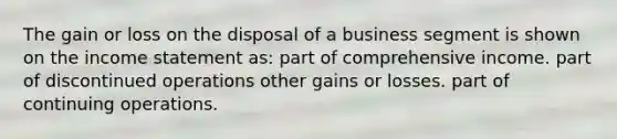 The gain or loss on the disposal of a business segment is shown on the <a href='https://www.questionai.com/knowledge/kCPMsnOwdm-income-statement' class='anchor-knowledge'>income statement</a> as: part of comprehensive income. part of discontinued operations other gains or losses. part of continuing operations.