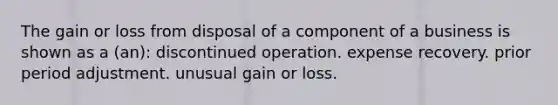 The gain or loss from disposal of a component of a business is shown as a (an): discontinued operation. expense recovery. prior period adjustment. unusual gain or loss.