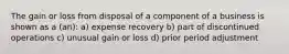 The gain or loss from disposal of a component of a business is shown as a (an): a) expense recovery b) part of discontinued operations c) unusual gain or loss d) prior period adjustment