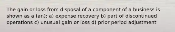 The gain or loss from disposal of a component of a business is shown as a (an): a) expense recovery b) part of discontinued operations c) unusual gain or loss d) prior period adjustment