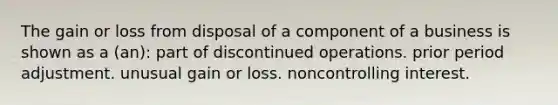 The gain or loss from disposal of a component of a business is shown as a (an): part of discontinued operations. prior period adjustment. unusual gain or loss. noncontrolling interest.