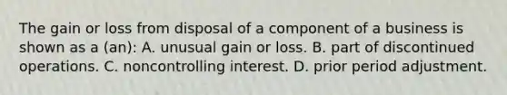 The gain or loss from disposal of a component of a business is shown as a (an): A. unusual gain or loss. B. part of discontinued operations. C. noncontrolling interest. D. prior period adjustment.