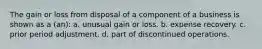 The gain or loss from disposal of a component of a business is shown as a (an): a. unusual gain or loss. b. expense recovery. c. prior period adjustment. d. part of discontinued operations.