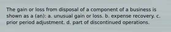 The gain or loss from disposal of a component of a business is shown as a (an): a. unusual gain or loss. b. expense recovery. c. prior period adjustment. d. part of discontinued operations.