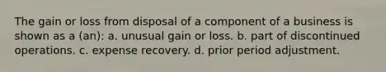 The gain or loss from disposal of a component of a business is shown as a (an): a. unusual gain or loss. b. part of discontinued operations. c. expense recovery. d. prior period adjustment.