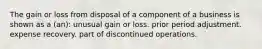 The gain or loss from disposal of a component of a business is shown as a (an): unusual gain or loss. prior period adjustment. expense recovery. part of discontinued operations.